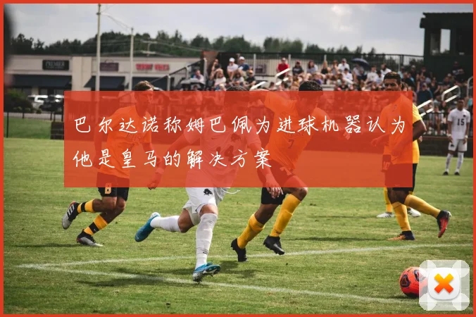 巴尔达诺称姆巴佩为进球机器认为他是皇马的解决方案